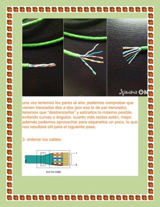 una vez tenemos los pares al aire, podemos comprobar que
vienen trenzados dos a dos (por eso lo de par trenzado).
tenemos que “destrenzarlos” y estirarlos lo máximo posible,
evitando curvas o ángulos. cuanto más rectos estén, mejor.
además podemos aprovechar para separarlos un poco, lo que
nos resultará útil para el siguiente paso.
3. ordenar los cables
 