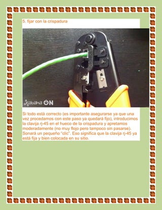 5. fijar con la crispadura
Si todo está correcto (es importante asegurarse ya que una
vez procedamos con este paso ya quedará fijo), introducimos
la clavija rj-45 en el hueco de la crispadura y apretamos
moderadamente (no muy flojo pero tampoco sin pasarse).
Sonará un pequeño “clic”. Eso significa que la clavija rj-45 ya
está fija y bien colocada en su sitio.
 