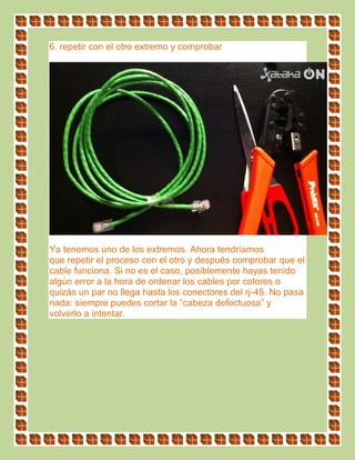 6. repetir con el otro extremo y comprobar
Ya tenemos uno de los extremos. Ahora tendríamos
que repetir el proceso con el otro y después comprobar que el
cable funciona. Si no es el caso, posiblemente hayas tenido
algún error a la hora de ordenar los cables por colores o
quizás un par no llega hasta los conectores del rj-45. No pasa
nada: siempre puedes cortar la “cabeza defectuosa” y
volverlo a intentar.
 