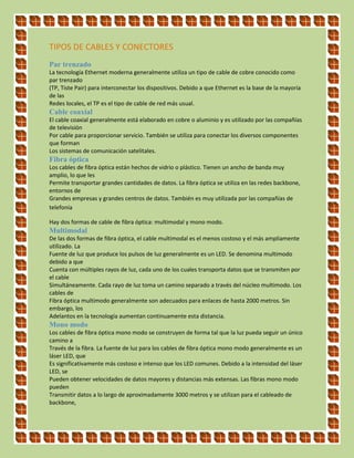 TIPOS DE CABLES Y CONECTORES
Par trenzado
La tecnología Ethernet moderna generalmente utiliza un tipo de cable de cobre conocido como
par trenzado
(TP, Tiste Pair) para interconectar los dispositivos. Debido a que Ethernet es la base de la mayoría
de las
Redes locales, el TP es el tipo de cable de red más usual.
Cable coaxial
El cable coaxial generalmente está elaborado en cobre o aluminio y es utilizado por las compañías
de televisión
Por cable para proporcionar servicio. También se utiliza para conectar los diversos componentes
que forman
Los sistemas de comunicación satelitales.
Fibra óptica
Los cables de fibra óptica están hechos de vidrio o plástico. Tienen un ancho de banda muy
amplio, lo que les
Permite transportar grandes cantidades de datos. La fibra óptica se utiliza en las redes backbone,
entornos de
Grandes empresas y grandes centros de datos. También es muy utilizada por las compañías de
telefonía
Hay dos formas de cable de fibra óptica: multimodal y mono modo.
Multimodal
De las dos formas de fibra óptica, el cable multimodal es el menos costoso y el más ampliamente
utilizado. La
Fuente de luz que produce los pulsos de luz generalmente es un LED. Se denomina multimodo
debido a que
Cuenta con múltiples rayos de luz, cada uno de los cuales transporta datos que se transmiten por
el cable
Simultáneamente. Cada rayo de luz toma un camino separado a través del núcleo multimodo. Los
cables de
Fibra óptica multimodo generalmente son adecuados para enlaces de hasta 2000 metros. Sin
embargo, los
Adelantos en la tecnología aumentan continuamente esta distancia.
Mono modo
Los cables de fibra óptica mono modo se construyen de forma tal que la luz pueda seguir un único
camino a
Través de la fibra. La fuente de luz para los cables de fibra óptica mono modo generalmente es un
láser LED, que
Es significativamente más costoso e intenso que los LED comunes. Debido a la intensidad del láser
LED, se
Pueden obtener velocidades de datos mayores y distancias más extensas. Las fibras mono modo
pueden
Transmitir datos a lo largo de aproximadamente 3000 metros y se utilizan para el cableado de
backbone,
 