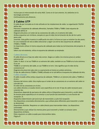 Incluso para la interconexión de varios NOC. Como en el caso anterior, los adelantos en la
tecnología aumentan
Continuamente esta distancia.
2 Cables UTP
El cable de par trenzado es el más utilizado en las instalaciones de redes. La organización TIA/EIA
define dos
Patrones o esquemas de cableado diferentes, llamados T568A y T568B. Cada esquema de
cableado define el
Diagrama de pines o el orden de las conexiones de cable, en el extremo del cable.
Ambos esquemas son similares, excepto en que el orden de terminación de dos de los cuatro
pares está
Invertido. Este gráfico muestra la codificación de color y la forma en que se invierten los dos pares.
En una instalación de red se debe seleccionar y seguir uno de los dos esquemas de cableado
(T568A o T568B).
Es importante utilizar el mismo esquema de cableado para todas las terminaciones del proyecto. Si
trabaja
Sobre una red existente, utilice el esquema de cableado ya empleado.
Cables directos
El cable directo es el tipo de cable más común. Asigna un cable a los mismos pines en ambos
extremos del
Cable. Es decir: si se usa T568A en un extremo del cable, también se usa T568A en el otro extremo.
Si se usa
T568B en un extremo del cable, se usa T568B en el otro. Esto significa que el orden de las
conexiones (el
Diagrama de pines) de cada color es exactamente el mismo en ambos extremos.
El tipo de cable directo (T568A o T568B) utilizado en la red define el esquema de cableado de ésta.
Cable cruzado
El cable cruzado utiliza ambos esquemas de cableado. T568A en un extremo del cable y T568B en
el otro
Extremo del mismo cable. Esto implica que el orden de las conexiones en un extremo del cable no
coincide con
El orden de las conexiones en el otro.
Los cables directos y cruzados tienen usos específicos en la red. El tipo de cable necesario para
conectar dos
Dispositivos depende de qué pares de cables utilice el dispositivo para transmitir y recibir datos.
Se asocian pines específicos en el conector a una función de transmisión y a una función de
recepción. El
Dispositivo determinará cuál será el pin de transmisión y cuál el de recepción.
Dos dispositivos conectados directamente y que utilizan pines diferentes para transmitir y recibir
se denominan
Dispositivos disímiles. Requieren un cable directo para intercambiar datos. Los dispositivos
conectados
Directamente y que utilizan los mismos pines para transmitir y recibir se conocen como
dispositivos similares.
Éstos requieren un cable cruzado para intercambiar datos
Página 8
 