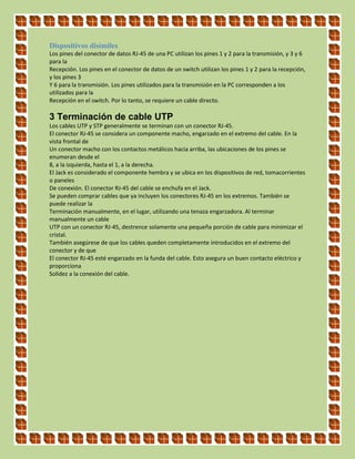 Dispositivos disímiles
Los pines del conector de datos RJ‐45 de una PC utilizan los pines 1 y 2 para la transmisión, y 3 y 6
para la
Recepción. Los pines en el conector de datos de un switch utilizan los pines 1 y 2 para la recepción,
y los pines 3
Y 6 para la transmisión. Los pines utilizados para la transmisión en la PC corresponden a los
utilizados para la
Recepción en el switch. Por lo tanto, se requiere un cable directo.
3 Terminación de cable UTP
Los cables UTP y STP generalmente se terminan con un conector RJ‐45.
El conector RJ‐45 se considera un componente macho, engarzado en el extremo del cable. En la
vista frontal de
Un conector macho con los contactos metálicos hacia arriba, las ubicaciones de los pines se
enumeran desde el
8, a la izquierda, hasta el 1, a la derecha.
El Jack es considerado el componente hembra y se ubica en los dispositivos de red, tomacorrientes
o paneles
De conexión. El conector RJ‐45 del cable se enchufa en el Jack.
Se pueden comprar cables que ya incluyen los conectores RJ‐45 en los extremos. También se
puede realizar la
Terminación manualmente, en el lugar, utilizando una tenaza engarzadora. Al terminar
manualmente un cable
UTP con un conector RJ‐45, destrence solamente una pequeña porción de cable para minimizar el
cristal.
También asegúrese de que los cables queden completamente introducidos en el extremo del
conector y de que
El conector RJ‐45 esté engarzado en la funda del cable. Esto asegura un buen contacto eléctrico y
proporciona
Solidez a la conexión del cable.
 