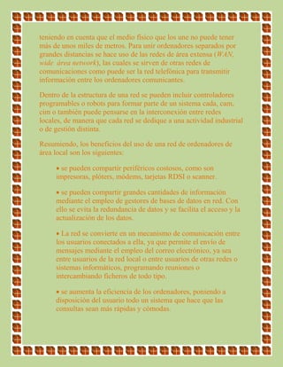 teniendo en cuenta que el medio físico que los une no puede tener
más de unos miles de metros. Para unir ordenadores separados por
grandes distancias se hace uso de las redes de área extensa (WAN,
wide área network), las cuales se sirven de otras redes de
comunicaciones como puede ser la red telefónica para transmitir
información entre los ordenadores comunicantes.
Dentro de la estructura de una red se pueden incluir controladores
programables o robots para formar parte de un sistema cada, cam,
cim o también puede pensarse en la interconexión entre redes
locales, de manera que cada red se dedique a una actividad industrial
o de gestión distinta.
Resumiendo, los beneficios del uso de una red de ordenadores de
área local son los siguientes:
 se pueden compartir periféricos costosos, como son
impresoras, plóters, módems, tarjetas RDSI o scanner.
 se pueden compartir grandes cantidades de información
mediante el empleo de gestores de bases de datos en red. Con
ello se evita la redundancia de datos y se facilita el acceso y la
actualización de los datos.
 La red se convierte en un mecanismo de comunicación entre
los usuarios conectados a ella, ya que permite el envío de
mensajes mediante el empleo del correo electrónico, ya sea
entre usuarios de la red local o entre usuarios de otras redes o
sistemas informáticos, programando reuniones o
intercambiando ficheros de todo tipo.
 se aumenta la eficiencia de los ordenadores, poniendo a
disposición del usuario todo un sistema que hace que las
consultas sean más rápidas y cómodas.
 