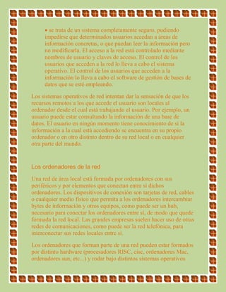  se trata de un sistema completamente seguro, pudiendo
impedirse que determinados usuarios accedan a áreas de
información concretas, o que puedan leer la información pero
no modificarla. El acceso a la red está controlado mediante
nombres de usuario y claves de acceso. El control de los
usuarios que acceden a la red lo lleva a cabo el sistema
operativo. El control de los usuarios que acceden a la
información lo lleva a cabo el software de gestión de bases de
datos que se esté empleando.
Los sistemas operativos de red intentan dar la sensación de que los
recursos remotos a los que accede el usuario son locales al
ordenador desde el cual está trabajando el usuario. Por ejemplo, un
usuario puede estar consultando la información de una base de
datos. El usuario en ningún momento tiene conocimiento de si la
información a la cual está accediendo se encuentra en su propio
ordenador o en otro distinto dentro de su red local o en cualquier
otra parte del mundo.
Los ordenadores de la red
Una red de área local está formada por ordenadores con sus
periféricos y por elementos que conectan entre sí dichos
ordenadores. Los dispositivos de conexión son tarjetas de red, cables
o cualquier medio físico que permita a los ordenadores intercambiar
bytes de información y otros equipos, como puede ser un hub,
necesario para conectar los ordenadores entre sí, de modo que quede
formada la red local. Las grandes empresas suelen hacer uso de otras
redes de comunicaciones, como puede ser la red telefónica, para
interconectar sus redes locales entre sí.
Los ordenadores que forman parte de una red pueden estar formados
por distinto hardware (procesadores RISC, cisc, ordenadores Mac,
ordenadores sun, etc...) y rodar bajo distintos sistemas operativos
 