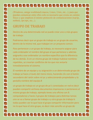 (Windows, amiga workbench macos, Linux, Unix, etc...); para que
puedan comunicar entre ellos solo es necesario que exista un camino
físico y que empleen el mismo protocolo de comunicaciones (tcp/ip,
netbeui, ipx/spx, tec...).
GRUPO DE TRABAJO
Dentro de una determinada red se puede crear uno o más grupos
de trabajo.
Podríamos decir que un grupo de trabajo es un grupo de usuarios,
dentro de la misma red, que trabajan en un proyecto común.
Para pertenecer a un grupo de trabajo, es necesario asignar para
cada ordenador el nombre del grupo al que pertenece y además
asignarle a ese ordenador un nombre específico que lo diferencia
de los demás. Si en un mismo grupo de trabajo hubiese nombres
repetidos, se crearían conflictos de los que nos avisaría
inmediatamente el sistema.
El nombre de un equipo y su asignación a un determinado grupo de
trabajo se hace a través del menú inicio, haciendo clic con el botón
secundario del ratón sobre mi pc y seleccionando propiedades y la
pestaña nombre del equipo.8
un grupo de trabajo es un grupo de pc's conectadas en red es decir
pueden compartir archivos documentos impresoras si perteneces al
mismo grupo de trabajo, ejemplo tenes una oficina con 8
computadoras y haces 2 grupos de trabajos para distintas tareas
uno se va a llamar grupo de trabajo a y otro grupo de trabajo b
todos pueden ver lo que hace el grupo compartir información pero
no lo que hace el otro grupo, es decir más sencillo un grupo de
 