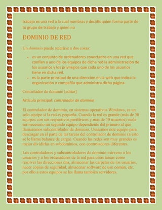 trabajo es una red a la cual nombras y decidis quien forma parte de
tu grupo de trabajo y quien no
DOMINIO DE RED
Un dominio puede referirse a dos cosas:
 es un conjunto de ordenadores conectados en una red que
confían a uno de los equipos de dicha red la administración de
los usuarios y los privilegios que cada uno de los usuarios
tiene en dicha red.
 es la parte principal de una dirección en la web que indica la
organización o compañía que administra dicha página.
Controlador de dominio [editar]
Artículo principal: controlador de dominio
El controlador de dominio, en sistemas operativos Windows, es un
solo equipo si la red es pequeña. Cuando la red es grande (más de 30
equipos con sus respectivos periféricos y más de 30 usuarios) suele
ser necesario un segundo equipo dependiente del primero al que
llamaremos subcontrolador de dominio. Usaremos este equipo para
descargar en él parte de las tareas del controlador de dominio (a esto
se le llama balance de carga). Cuando las redes son muy grandes es
mejor dividirlas en subdominios, con controladores diferentes.
Los controladores y subcontroladores de dominio «sirven» a los
usuarios y a los ordenadores de la red para otras tareas como
resolver las direcciones dns, almacenar las carpetas de los usuarios,
hacer copias de seguridad, almacenar software de uso común, etc.
por ello a estos equipos se les llama también servidores.
 