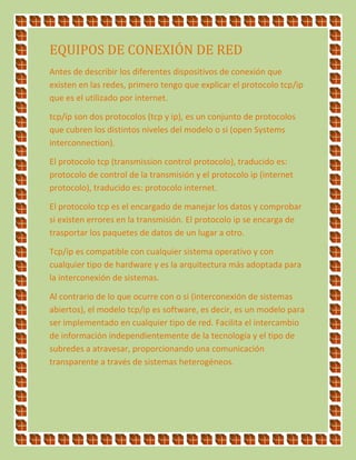 EQUIPOS DE CONEXIÓN DE RED
Antes de describir los diferentes dispositivos de conexión que
existen en las redes, primero tengo que explicar el protocolo tcp/ip
que es el utilizado por internet.
tcp/ip son dos protocolos (tcp y ip), es un conjunto de protocolos
que cubren los distintos niveles del modelo o si (open Systems
interconnection).
El protocolo tcp (transmission control protocolo), traducido es:
protocolo de control de la transmisión y el protocolo ip (internet
protocolo), traducido es: protocolo internet.
El protocolo tcp es el encargado de manejar los datos y comprobar
si existen errores en la transmisión. El protocolo ip se encarga de
trasportar los paquetes de datos de un lugar a otro.
Tcp/ip es compatible con cualquier sistema operativo y con
cualquier tipo de hardware y es la arquitectura más adoptada para
la interconexión de sistemas.
Al contrario de lo que ocurre con o si (interconexión de sistemas
abiertos), el modelo tcp/ip es software, es decir, es un modelo para
ser implementado en cualquier tipo de red. Facilita el intercambio
de información independientemente de la tecnología y el tipo de
subredes a atravesar, proporcionando una comunicación
transparente a través de sistemas heterogéneos.
 