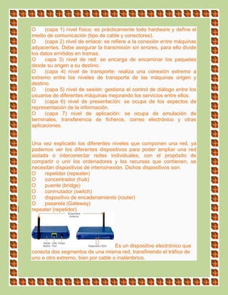 O (capa 1) nivel físico: es prácticamente todo hardware y define el
medio de comunicación (tipo de cable y conectores).
O (capa 2) nivel de enlace: se refiere a la conexión entre máquinas
adyacentes. Debe asegurar la transmisión sin errores, para ello divide
los datos emitidos en tramas.
O capa 3) nivel de red: se encarga de encaminar los paquetes
desde su origen a su destino.
O (capa 4) nivel de transporte: realiza una conexión extremo a
extremo entre los niveles de transporte de las máquinas origen y
destino.
O (capa 5) nivel de sesión: gestiona el control de diálogo entre los
usuarios de diferentes máquinas mejorando los servicios entre ellos.
O (capa 6) nivel de presentación: se ocupa de los aspectos de
representación de la información.
O (capa 7) nivel de aplicación: se ocupa de emulación de
terminales, transferencia de ficheros, correo electrónico y otras
aplicaciones.
Una vez explicado los diferentes niveles que componen una red, ya
podemos ver los diferentes dispositivos para poder ampliar una red
aislada o interconectar redes individuales, con el propósito de
compartir o unir los ordenadores y los recursos que contienen, se
necesitan dispositivos de interconexión. Dichos dispositivos son:
O repetidor (repeater)
O concentrador (hub)
O puente (bridge)
O conmutador (switch)
O dispositivo de encadenamiento (router)
O pasarela (Gateway)
repeater (repetidor)
Es un dispositivo electrónico que
conecta dos segmentos de una misma red, transfiriendo el tráfico de
uno a otro extremo, bien por cable o inalámbrico.
 