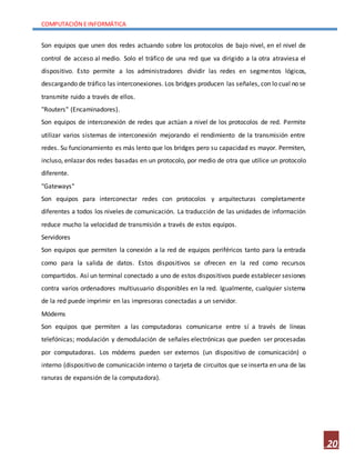COMPUTACIÓN E INFORMÁTICA
20
Son equipos que unen dos redes actuando sobre los protocolos de bajo nivel, en el nivel de
control de acceso al medio. Solo el tráfico de una red que va dirigido a la otra atraviesa el
dispositivo. Esto permite a los administradores dividir las redes en segmentos lógicos,
descargando de tráfico las interconexiones. Los bridges producen las señales, con lo cual no se
transmite ruido a través de ellos.
"Routers" (Encaminadores).
Son equipos de interconexión de redes que actúan a nivel de los protocolos de red. Permite
utilizar varios sistemas de interconexión mejorando el rendimiento de la transmisión entre
redes. Su funcionamiento es más lento que los bridges pero su capacidad es mayor. Permiten,
incluso, enlazar dos redes basadas en un protocolo, por medio de otra que utilice un protocolo
diferente.
"Gateways"
Son equipos para interconectar redes con protocolos y arquitecturas completamente
diferentes a todos los niveles de comunicación. La traducción de las unidades de información
reduce mucho la velocidad de transmisión a través de estos equipos.
Servidores
Son equipos que permiten la conexión a la red de equipos periféricos tanto para la entrada
como para la salida de datos. Estos dispositivos se ofrecen en la red como recursos
compartidos. Así un terminal conectado a uno de estos dispositivos puede establecer sesiones
contra varios ordenadores multiusuario disponibles en la red. Igualmente, cualquier sistema
de la red puede imprimir en las impresoras conectadas a un servidor.
Módems
Son equipos que permiten a las computadoras comunicarse entre sí a través de líneas
telefónicas; modulación y demodulación de señales electrónicas que pueden ser procesadas
por computadoras. Los módems pueden ser externos (un dispositivo de comunicación) o
interno (dispositivo de comunicación interno o tarjeta de circuitos que se inserta en una de las
ranuras de expansión de la computadora).
 