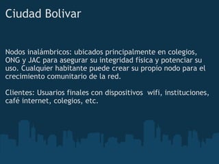 Ciudad Bolivar   Nodos inalámbricos: ubicados principalmente en colegios, ONG y JAC para asegurar su integridad física y potenciar su uso. Cualquier habitante puede crear su propio nodo para el  crecimiento comunitario de la red.   Clientes: Usuarios finales con dispositivos  wifi, instituciones, café internet, colegios, etc. 