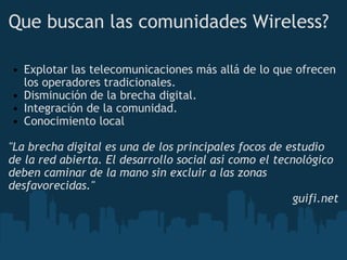 Que buscan las comunidades Wireless? Explotar las telecomunicaciones más allá de lo que ofrecen los operadores tradicionales. Disminución de la brecha digital. Integración de la comunidad. Conocimiento local "La brecha digital es una de los principales focos de estudio de la red abierta. El desarrollo social así como el tecnológico deben caminar de la mano sin excluir a las zonas desfavorecidas."      guifi.net 