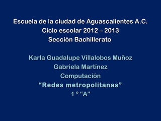 Escuela de la ciudad de Aguascalientes A.C.
         Ciclo escolar 2012 – 2013
           Sección Bachillerato

    Karla Guadalupe Villalobos Muñoz
            Gabriela Martínez
             Computación
       “ Redes metropolitanas”
                 1 º “A”
 