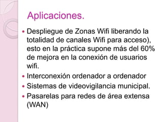 Aplicaciones.
 Despliegue de Zonas Wifi liberando la
  totalidad de canales Wifi para acceso),
  esto en la práctica supone más del 60%
  de mejora en la conexión de usuarios
  wifi.
 Interconexión ordenador a ordenador
 Sistemas de videovigilancia municipal.
 Pasarelas para redes de área extensa
  (WAN)
 