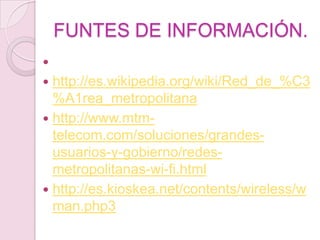 FUNTES DE INFORMACIÓN.

 http://es.wikipedia.org/wiki/Red_de_%C3
  %A1rea_metropolitana
 http://www.mtm-
  telecom.com/soluciones/grandes-
  usuarios-y-gobierno/redes-
  metropolitanas-wi-fi.html
 http://es.kioskea.net/contents/wireless/w
  man.php3
 