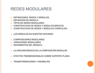 REDES MODULARES
 DEFINICIONES: REDES Y MÓDULOS.
 DEFINICIÓN DE MODULO.
 TIPOS DE REDES MODULARES
 CONSTRUCCION DE REDES Y MÓDULOS BÁSICOS
 CONSTRUCCION DE REDES Y MÓDULOS COMPLEJOS
 LOS MÓDULOS EN NUESTRO ENTORNO
 COMPOSICIONES MODULARES
 VARIACIONES MODULARES
 MOVIMIENTOS DEL MÓDULO.
 LA CIRCUNFERENCIA EN LA COMPOSICIÓN MODULAR
 EFECTOS TRIDIMENSIONALES SOBRE SOPORTE PLANO.
 TRANSFORMACIONES Y ANOMALÍAS
 