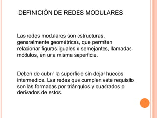 DEFINICIÓN DE REDES MODULARES
Las redes modulares son estructuras,
generalmente geométricas, que permiten
relacionar figuras iguales o semejantes, llamadas
módulos, en una misma superficie.
Deben de cubrir la superficie sin dejar huecos
intermedios. Las redes que cumplen este requisito
son las formadas por triángulos y cuadrados o
derivados de estos.
 