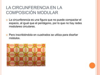 LA CIRCUNFERENCIA EN LA
COMPOSICIÓN MODULAR
 La circunferencia es una figura que no puede compactar el
espacio, al igual que el pentágono, por lo que no hay redes
modulares circulares.
 Pero inscribiéndola en cuadrados se utiliza para diseñar
módulos.
 