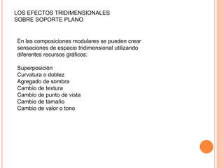 LOS EFECTOS TRIDIMENSIONALES
SOBRE SOPORTE PLANO
En las composiciones modulares se pueden crear
sensaciones de espacio tridimensional utilizando
diferentes recursos gráficos:
Superposición
Curvatura o doblez
Agregado de sombra
Cambio de textura
Cambio de punto de vista
Cambio de tamaño
Cambio de valor o tono
 