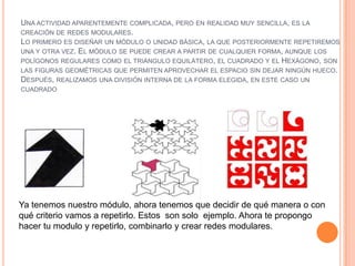 UNA ACTIVIDAD APARENTEMENTE COMPLICADA, PERO EN REALIDAD MUY SENCILLA, ES LA
CREACIÓN DE REDES MODULARES.
LO PRIMERO ES DISEÑAR UN MÓDULO O UNIDAD BÁSICA, LA QUE POSTERIORMENTE REPETIREMOS
UNA Y OTRA VEZ. EL MÓDULO SE PUEDE CREAR A PARTIR DE CUALQUIER FORMA, AUNQUE LOS
POLÍGONOS REGULARES COMO EL TRIÁNGULO EQUILÁTERO, EL CUADRADO Y EL HEXÁGONO, SON
LAS FIGURAS GEOMÉTRICAS QUE PERMITEN APROVECHAR EL ESPACIO SIN DEJAR NINGÚN HUECO.
DESPUÉS, REALIZAMOS UNA DIVISIÓN INTERNA DE LA FORMA ELEGIDA, EN ESTE CASO UN
CUADRADO
Ya tenemos nuestro módulo, ahora tenemos que decidir de qué manera o con
qué criterio vamos a repetirlo. Estos son solo ejemplo. Ahora te propongo
hacer tu modulo y repetirlo, combinarlo y crear redes modulares.
 
