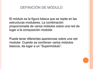DEFINICIÓN DE MÓDULO
El módulo es la figura básica que se repite en las
estructuras modulares. La combinación
proporcionada de varios módulos sobre una red da
lugar a la composición modular.
Puede tener diferentes apariencias sobre una red
modular. Cuando se combinan varios módulos
básicos, da lugar a un “Supermódulo”.
 