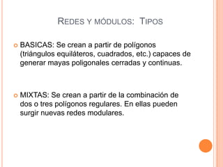 REDES Y MÓDULOS: TIPOS
 BASICAS: Se crean a partir de polígonos
(triángulos equiláteros, cuadrados, etc.) capaces de
generar mayas poligonales cerradas y continuas.
 MIXTAS: Se crean a partir de la combinación de
dos o tres polígonos regulares. En ellas pueden
surgir nuevas redes modulares.
 