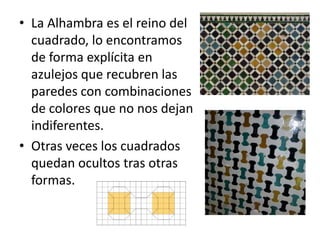 • La Alhambra es el reino del
cuadrado, lo encontramos
de forma explícita en
azulejos que recubren las
paredes con combinaciones
de colores que no nos dejan
indiferentes.
• Otras veces los cuadrados
quedan ocultos tras otras
formas.