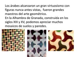Los árabes alcanzaron un gran virtuosismo con
figuras nunca antes vistas, fueron grandes
maestros del arte geométrico.
En la Alhambra de Granada, construida en los
siglos XIII y XV, podemos apreciar muchos
mosaicos de suelos y paredes.
