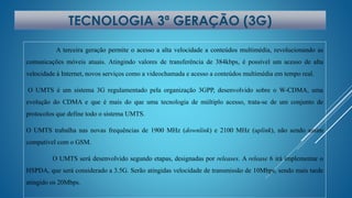 TECNOLOGIA 3ª GERAÇÃO (3G) 
A terceira geração permite o acesso a alta velocidade a conteúdos multimédia, revolucionando as 
comunicações móveis atuais. Atingindo valores de transferência de 384kbps, é possível um acesso de alta 
velocidade à Internet, novos serviços como a videochamada e acesso a conteúdos multimédia em tempo real. 
O UMTS é um sistema 3G regulamentado pela organização 3GPP, desenvolvido sobre o W-CDMA, uma 
evolução do CDMA e que é mais do que uma tecnologia de múltiplo acesso, trata-se de um conjunto de 
protocolos que define todo o sistema UMTS. 
O UMTS trabalha nas novas frequências de 1900 MHz (downlink) e 2100 MHz (uplink), não sendo assim 
compatível com o GSM. 
O UMTS será desenvolvido segundo etapas, designadas por releases. A release 6 irá implementar o 
HSPDA, que será considerado a 3.5G. Serão atingidas velocidade de transmissão de 10Mbps, sendo mais tarde 
atingido os 20Mbps. 
 