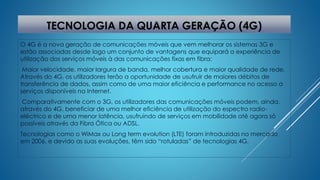TECNOLOGIA DA QUARTA GERAÇÃO (4G) 
O 4G é a nova geração de comunicações móveis que vem melhorar os sistemas 3G e 
estão associadas desde logo um conjunto de vantagens que equipará a experiência de 
utilização dos serviços móveis à das comunicações fixas em fibra: 
Maior velocidade, maior largura de banda, melhor cobertura e maior qualidade de rede. 
Através do 4G, os utilizadores terão a oportunidade de usufruir de maiores débitos de 
transferência de dados, assim como de uma maior eficiência e performance no acesso a 
serviços disponíveis na Internet. 
Comparativamente com o 3G, os utilizadores das comunicações móveis podem, ainda, 
através do 4G, beneficiar de uma melhor eficiência de utilização do espectro radio-eléctrico 
e de uma menor latência, usufruindo de serviços em mobilidade até agora só 
possíveis através da Fibra Ótica ou ADSL. 
Tecnologias como o WiMax ou Long term evolution (LTE) foram introduzidas no mercado 
em 2006, e devido as suas evoluções, têm sido “rotuladas” de tecnologias 4G. 
 