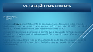 5ªG GERAÇÃO PARA CELULARES 
5ª GERAÇÃO!!!... 
SERA!!! 
A empresa Huawei, maior fabricante de equipamentos de telefonia e redes chinesa, 
divulgou uma nota declarando que espera introduzir no mercado, até 2020, a tecnologia 
móvel 5G. A rede supera em até cem vezes a velocidade da 4G. 
A expectativa é de que a conexão 5G permita que a população tenha acesso à redes de 
banda larga móvel com velocidades de até 10 GB, enquanto o atual 4G atinge o limite 
máximo de 100 MB. 
Mesmo sendo inovadora, a rede de alta velocidade ainda depende da aprovação de 
agências reguladoras, tambem ainda não há frequências apropriadas para o seu 
funcionamento. 
 