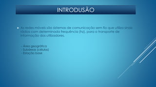 INTRODUSÃO 
 As redes móveis são sistemas de comunicação sem fio que utiliza sinais 
rádios com determinada frequência (hz), para o transporte de 
informação dos utilizadores. 
- Área geográfica 
- Subáreas (células) 
- Estação base 
 