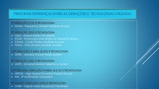 PRINCIPAIS DIFERENÇAS ENTRE AS GERAÇÕES E TECNOLOGIAS UTILIZADO 
 FDMA- Frequency Division Multiple Access 
 GSM - Global System for Mobile 
 EDGE - Enhanced Data Rates for Global Evolution 
 CDMA - Code Division Multiple Access 
 TDMA - Time Division Multiple Access 
 GPRS - General Packet Radio System 
 UMTS - Universal Mobile Telephony System 
 HSPDA - High Speed Downlink Packet Access 
 IMS - IP Multimedia Subsystem 
 DVBH - Digital Video Broadcast Handheld 
 