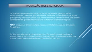 1ª GERAÇÃO (1G) E TECNOLOGIA 
Os sistemas móveis de comunicação de voz de primeira geração foram 
introduzidos em 1980. Estes tipo de sistemas permitiam a transferência de dados 
(voz apenas) através de ondas cuja forma variava de forma contínua. Este tipo de 
sistemas tinham grandes limitações, por se tratar de sistemas analógicos 
FDMA - Frequency Division Multiple Access, ou Múltiplo Acesso por Divisão de 
Frequência 
Os sistemas celulares de primeira geração não suportam qualquer tipo de 
encriptação da informação (problemas de segurança), a qualidade de som é 
fraca e a velocidade de transferência rondava os 9.6 Kbps. 
 