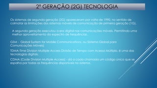 2ª GERAÇÃO (2G) TECNOLOGIA 
Os sistemas de segunda geração (2G) apareceram por volta de 1990, no sentido de 
colmatar as limitações dos sistemas móveis de comunicação de primeira geração (1G). 
A segunda geração executou a era digital nas comunicações móveis. Permitindo uma 
melhor aproveitamento do espectro de frequências. 
GSM - Global System for Mobile Communications, ou Sistema Global para 
Comunicações Móveis) 
TDMA-Time Division Multiple Access Divisão de Tempo com Acesso Múltiplo, é uma das 
tecnologias digitais. 
CDMA (Code Division Multiple Access) - dá a cada chamada um código único que se 
espalha por todas as frequências disponíveis no sistema. 
 