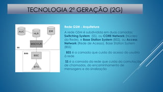 TECNOLOGIA 2ª GERAÇÃO (2G) 
Rede GSM - Arquitetura 
A rede GSM é subdividida em duas camadas: 
Switching System (SS), ou CORE Network (Núcleo 
da Rede), e Base Station System (BSS), ou Access 
Network (Rede de Acesso). Base Station System 
(BSS) 
BSS é a camada que cuida do acesso do usuário 
à rede 
SS é a camada da rede que cuida da comutação 
de chamadas, do encaminhamento de 
mensagens e da sinalização 
 