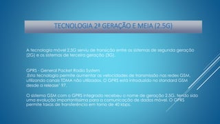 TECNOLOGIA 2ª GERAÇÃO E MEIA (2.5G) 
A tecnologia móvel 2.5G serviu de transição entre os sistemas de segunda geração 
(2G) e os sistemas de terceira geração (3G). 
GPRS - General Packet Radio System 
.Esta tecnologia permite aumentar as velocidades de transmissão nas redes GSM, 
utilizando canais TDMA não utilizados. O GPRS está introduzido no standard GSM 
desde a release’ 97. 
O sistema GSM com o GPRS integrado recebeu o nome de geração 2.5G, tendo sido 
uma evolução importantíssima para a comunicação de dados móvel. O GPRS 
permite taxas de transferência em torno de 40 kbps. 
 