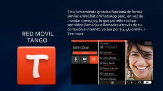 RED MOVIL
TANGO
Esta herramienta gratuita funciona de forma
similar aWeChat oWhatsApp pero, en vez de
mandar mensajes, lo que permite realizar
son video llamadas o llamadas a través de tu
conexión a internet, ya sea por 3G, 4G oWiFi. -
See more
 
