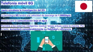 Japón encabeza la investigación del 6G.
La tecnología 6G tendrá una velocidad de descarga de 1.000Gbp/s
Podría cubrir la comunicación bajo el agua
Permitirá a los sistemas inteligentes resolver tareas arduas sobre la marcha. Por
lo tanto, aumentará considerablemente su fiabilidad y eficiencia.
Telefonía móvil 6G
 