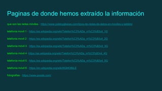 Paginas de donde hemos extraído la información
que son las redes móviles - https://www.pabloyglesias.com/tipos-de-redes-de-datos-en-moviles-y-tablets/
telefonia movil 1 - https://es.wikipedia.org/wiki/Telefon%C3%ADa_m%C3%B3vil_1G
telefonia movil 2 - https://es.wikipedia.org/wiki/Telefon%C3%ADa_m%C3%B3vil_2G
telefonía móvil 3 - https://es.wikipedia.org/wiki/Telefon%C3%ADa_m%C3%B3vil_3G
telefonía móvil 4 -https://es.wikipedia.org/wiki/Telefon%C3%ADa_m%C3%B3vil_4G
telefonía móvil 5 - https://es.wikipedia.org/wiki/Telefon%C3%ADa_m%C3%B3vil_5G
telefonía móvil 6 - https://en.wikipedia.org/wiki/6GMOBILE
fotografias - https://www.pexels.com/
 
