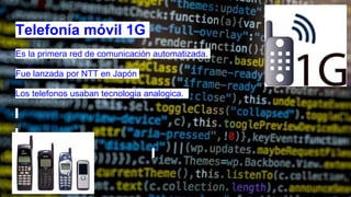Telefonía móvil 1G
Es la primera red de comunicación automatizada.
Fue lanzada por NTT en Japón
Los telefonos usaban tecnologia analogica.
 