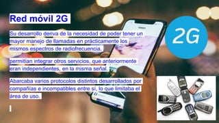 Red móvil 2G
Su desarrollo deriva de la necesidad de poder tener un
mayor manejo de llamadas en prácticamente los
mismos espectros de radiofrecuencia.
permitían integrar otros servicios, que anteriormente
eran independientes, en la misma señal.
Abarcaba varios protocolos distintos desarrollados por
compañías e incompatibles entre sí, lo que limitaba el
área de uso.
 