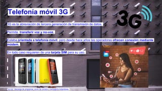 3G es la abreviación de tercera generación de transmisión de datos.
Permite transferir voz y no-voz.
Estaba orientada a telefonía móvil, pero desde hace años las operadoras ofrecen conexión mediante
módem.
En todo caso requieren de una tarjeta SIM para su uso.
*no-voz: descarga de programas, envio de correos y mensajería instantánea.
Telefonía móvil 3G
 