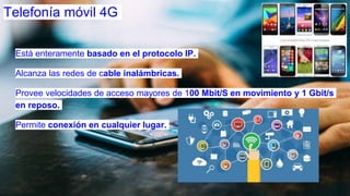 Telefonía móvil 4G
Está enteramente basado en el protocolo IP.
Alcanza las redes de cable inalámbricas.
Provee velocidades de acceso mayores de 100 Mbit/S en movimiento y 1 Gbit/s
en reposo.
Permite conexión en cualquier lugar.
 