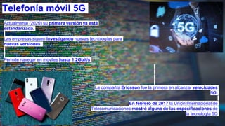 Telefonía móvil 5G
Actualmente (2020) su primera versión ya está
estandarizada.
Las empresas siguen investigando nuevas tecnologías para
nuevas versiones.
Permite navegar en moviles hasta 1.2Gbit/s
La compañía Ericsson fue la primera en alcanzar velocidades
5G.
​En febrero de 2017 la Unión Internacional de
Telecomunicaciones mostró alguna de las especificaciones de
la tecnología 5G
 