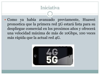 Iniciativa
 Como ya había avanzado previamente, Huawei
pronostica que la primera red 5G estará lista para su
despliegue comercial en los proximos años y ofrecerá
una velocidad máxima de más de 10Gbps, 100 veces
más rápida que la actual red 4G.
 