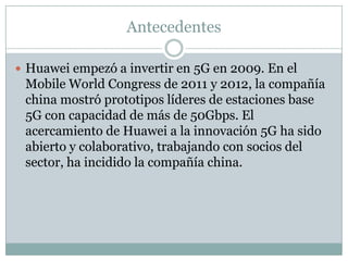 Antecedentes
 Huawei empezó a invertir en 5G en 2009. En el
Mobile World Congress de 2011 y 2012, la compañía
china mostró prototipos líderes de estaciones base
5G con capacidad de más de 50Gbps. El
acercamiento de Huawei a la innovación 5G ha sido
abierto y colaborativo, trabajando con socios del
sector, ha incidido la compañía china.
 