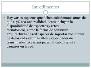 Impedimentos
 Hay varios aspectos que deben solucionarse antes de
que el5G sea una realidad, Estos incluyen la
disponibilidad de espectros y retos
tecnológicos, como la forma de construir
arquitecturas de red capaces de soportar volúmenes
de datos cada vez más altos y velocidades de
transmisión necesarias para dar cabida a más
usuarios en la red.
 