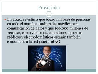Proyección
 En 2020, se estima que 6.500 millones de personas
en todo el mundo usarán redes móviles para
comunicación de datos y que 100.000 millones de
«cosas», como vehículos, contadores, aparatos
médicos y electrodomésticos estarán también
conectados a la red gracias al 5G
 