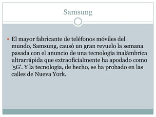 Samsung
 El mayor fabricante de teléfonos móviles del
mundo, Samsung, causó un gran revuelo la semana
pasada con el anuncio de una tecnología inalámbrica
ultrarrápida que extraoficialmente ha apodado como
'5G'. Y la tecnología, de hecho, se ha probado en las
calles de Nueva York.
 