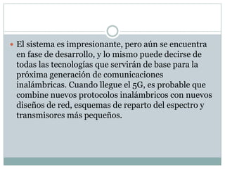  El sistema es impresionante, pero aún se encuentra
en fase de desarrollo, y lo mismo puede decirse de
todas las tecnologías que servirán de base para la
próxima generación de comunicaciones
inalámbricas. Cuando llegue el 5G, es probable que
combine nuevos protocolos inalámbricos con nuevos
diseños de red, esquemas de reparto del espectro y
transmisores más pequeños.
 
